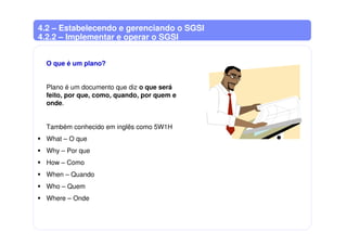 4.2 – Estabelecendo e gerenciando o SGSI
4.2.2 – Implementar e operar o SGSI
O que é um plano?
Plano é um documento que diz o que será
feito, por que, como, quando, por quem e
onde.
Também conhecido em inglês como 5W1H
What – O que
Why – Por que
How – Como
When – Quando
Who – Quem
Where – Onde
 
