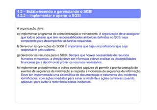 4.2 – Estabelecendo e gerenciando o SGSI
4.2.2 – Implementar e operar o SGSI
A organização deve:
e) Implementar programas de conscientização e treinamento. A organização deve assegurar
que todo o pessoal que tem responsabilidades atribuídas definidas no SGSI seja
competente para desempenhar as tarefas requeridas.
f) Gerenciar as operações do SGSI. É importante que haja um profissional que seja
responsável pelo sistema.
g) Gerenciar os recursos para o SGSI. Sempre que houver necessidade de recursos
humanos e materiais, a direção deve ser informada e deve analisar as disponibilidades
financeiras para decidir onde prover os recursos necessários.
h) Implementar procedimentos e outros controles capazes de permitir a pronta detecção de
eventos de segurança da informação e resposta a incidentes de segurança da informação.
Deve ser implementada uma sistemática de documentação e tratamento dos incidentes
identificados, com ações imediatas para sanar o incidente e ações corretivas (quando
aplicável) para evitar a recorrência destes incidentes.
 