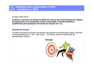 4.2 – Estabelecendo e gerenciando o SGSI
4.2.1 – Estabelecer o SGSI
A organização deve:
a) Definir o escopo e os limites do SGSI nos termos das características do negócio,
da organização, sua localização, ativos e tecnologia, incluindo detalhes e
justificativas para quaisquer exclusões do escopo (ver 1.2).
Exemplo de escopo:
Processo de desenvolvimento de software de sistemas de autenticação digital, realizado
na Alameda Manaus nº 100 – São Paulo – SP, Brasil, conforme declaração de
aplicabilidade revisão 1.
Escopo
 
