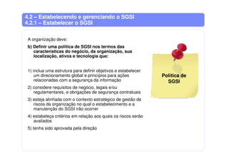 4.2 – Estabelecendo e gerenciando o SGSI
4.2.1 – Estabelecer o SGSI
A organização deve:
b) Definir uma política de SGSI nos termos das
características do negócio, da organização, sua
localização, ativos e tecnologia que:
1) inclua uma estrutura para definir objetivos e estabelecer
um direcionamento global e princípios para ações
relacionadas com a segurança da informação
2) considere requisitos de negócio, legais e/ou
regulamentares, e obrigações de segurança contratuais
3) esteja alinhada com o contexto estratégico de gestão de
riscos da organização no qual o estabelecimento e a
manutenção do SGSI irão ocorrer
4) estabeleça critérios em relação aos quais os riscos serão
avaliados
5) tenha sido aprovada pela direção
Política de
SGSI
 