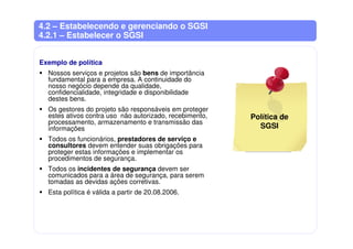 4.2 – Estabelecendo e gerenciando o SGSI
4.2.1 – Estabelecer o SGSI
Exemplo de política
Nossos serviços e projetos são bens de importância
fundamental para a empresa. A continuidade do
nosso negócio depende da qualidade,
confidencialidade, integridade e disponibilidade
destes bens.
Os gestores do projeto são responsáveis em proteger
estes ativos contra uso não autorizado, recebimento,
processamento, armazenamento e transmissão das
informações
Todos os funcionários, prestadores de serviço e
consultores devem entender suas obrigações para
proteger estas informações e implementar os
procedimentos de segurança.
Todos os incidentes de segurança devem ser
comunicados para a área de segurança, para serem
tomadas as devidas ações corretivas.
Esta política é válida a partir de 20.08.2006.
Política de
SGSI
 