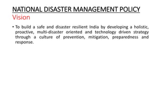 NATIONAL DISASTER MANAGEMENT POLICY
Vision
• To build a safe and disaster resilient India by developing a holistic,
proactive, multi-disaster oriented and technology driven strategy
through a culture of prevention, mitigation, preparedness and
response.
 