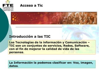 Acceso a Tic
Introducción a las TIC
Las Tecnologías de la información y Comunicación –
TIC son un conjuntos de servicios, Redes, Software,
con el fin de mejorar la calidad de vida de las
personas.
La Información la podemos clasificar en: Voz, imagen,
datos.
 