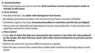 Module 5: Data Link Layer 10
iii. Synchronization
• When data frames are sent on the link, both machines must be synchronized in order to
transfer to take place.
iv. Error Control
• The data link layer also deals with damaged or lost frames.
• By adding mechanisms to detect and retransmit lost frames increases reliability.
• Sometimes signals may have encountered problem in transition and the bits are flipped.
• These errors are detected and attempted to recover actual data bits. It also provides error
reporting mechanism to the sender.
v. Flow Control
• If the rate at which the data are consumed by the receiver is less than the rate produced
by the sender, the data link layer deals with a flow control mechanism to prevent overrun
the receiver.
• Stations on same link may have different speed or capacity.
• Data-link layer ensures flow control that enables both machine to exchange data on same
speed.
 