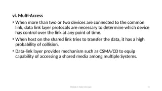 Module 5: Data Link Layer 11
vi. Multi-Access
• When more than two or two devices are connected to the common
link, data link layer protocols are necessary to determine which device
has control over the link at any point of time.
• When host on the shared link tries to transfer the data, it has a high
probability of collision.
• Data-link layer provides mechanism such as CSMA/CD to equip
capability of accessing a shared media among multiple Systems.
 