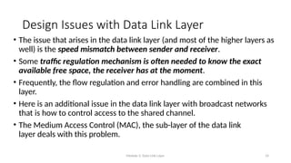 Module 5: Data Link Layer 14
Design Issues with Data Link Layer
• The issue that arises in the data link layer (and most of the higher layers as
well) is the speed mismatch between sender and receiver.
• Some traffic regulation mechanism is often needed to know the exact
available free space, the receiver has at the moment.
• Frequently, the flow regulation and error handling are combined in this
layer.
• Here is an additional issue in the data link layer with broadcast networks
that is how to control access to the shared channel.
• The Medium Access Control (MAC), the sub-layer of the data link
layer deals with this problem.
 