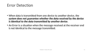 Module 5: Data Link Layer 15
Error Detection
• When data is transmitted from one device to another device, the
system does not guarantee whether the data received by the device
is identical to the data transmitted by another device.
• An Error is a situation when the message received at the receiver end
is not identical to the message transmitted.
 