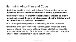 Module 5: Data Link Layer 21
Hamming Algorithm and Code
• Basic idea: combine bits in an intelligent fashion so that each extra
bit checks whether there is an error in a subset of information bits.
• Hamming code is a set of error-correction codes that can be used to
detect and correct the errors that can occur when the data is moved
or stored from the sender to the receiver.
• It is technique developed by R.W. Hamming for error correction.
• Like other error-correction code, Hamming code makes use of the
concept of parity and parity bit(s), which are bits that are added to
data so that the validity of the data can be checked when it is read or
after it has been received in a data transmission.
 