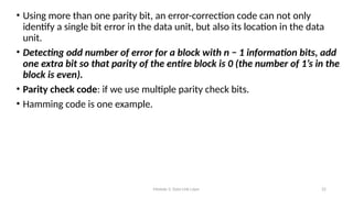 Module 5: Data Link Layer 22
• Using more than one parity bit, an error-correction code can not only
identify a single bit error in the data unit, but also its location in the data
unit.
• Detecting odd number of error for a block with n − 1 information bits, add
one extra bit so that parity of the entire block is 0 (the number of 1’s in the
block is even).
• Parity check code: if we use multiple parity check bits.
• Hamming code is one example.
 