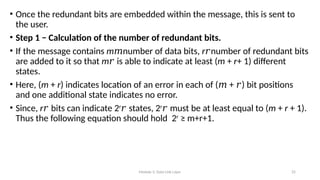 Module 5: Data Link Layer 25
• Once the redundant bits are embedded within the message, this is sent to
the user.
• Step 1 − Calculation of the number of redundant bits.
• If the message contains m number of data bits,
𝑚 r number of redundant bits
𝑟
are added to it so that m is able to indicate at least (
𝑟 m + r+ 1) different
states.
• Here, (m + r) indicates location of an error in each of ( + ) bit positions
𝑚 𝑟
and one additional state indicates no error.
• Since, r bits can indicate 2
𝑟 r
states, 2
𝑟 r
must be at least equal to (
𝑟 m + r + 1).
Thus the following equation should hold 2r
≥ m+r+1.
 