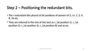 Module 5: Data Link Layer 26
Step 2 − Positioning the redundant bits.
• The r redundant bits placed at bit positions of powers of 2, i.e. 1, 2, 4,
8, 16 etc.
• They are referred in the rest of this text as r1 (at position 1), r2 (at
position 2), r3 (at position 4), r4 (at position 8) and so on.
 