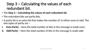 Module 5: Data Link Layer 27
Step 3 − Calculating the values of each
redundant bit.
• The Step 3 − Calculating the values of each redundant bit.
• The redundant bits are parity bits.
• A parity bit is an extra bit that makes the number of 1s either even or odd. The
two types of parity are −
i. Even Parity − Here the total number of bits in the message is made even.
ii. Odd Parity − Here the total number of bits in the message is made odd.
 