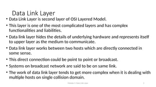 Module 5: Data Link Layer 3
Data Link Layer
• Data Link Layer is second layer of OSI Layered Model.
• This layer is one of the most complicated layers and has complex
functionalities and liabilities.
• Data link layer hides the details of underlying hardware and represents itself
to upper layer as the medium to communicate.
• Data link layer works between two hosts which are directly connected in
some sense.
• This direct connection could be point to point or broadcast.
• Systems on broadcast network are said to be on same link.
• The work of data link layer tends to get more complex when it is dealing with
multiple hosts on single collision domain.
 