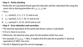 Module 5: Data Link Layer 30
• Step 3 − Parity checking
• Parity bits are calculated based upon the data bits and the redundant bits using the
same rule as during generation of c1,c2 ,c3 ,c4 etc.
• Thus:-
i. c1 = parity(1, 3, 5, 7, 9, 11 and so on)
ii. c2 = parity(2, 3, 6, 7, 10, 11 and so on)
iii. c3 = parity(4-7, 12-15, 20-23 and so on)
• Step 4 − Error detection and correction
• The decimal equivalent of the parity bits binary values is calculated.
• If it is 0, there is no error.
• Otherwise, the decimal value gives the bit position which has error.
• For example, if c1c2c3c4 = 1001, it implies that the data bit at position 9, decimal
equivalent of 1001, has error.
• The bit is flipped to get the correct message.
 