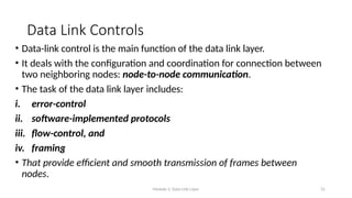 Module 5: Data Link Layer 31
Data Link Controls
• Data-link control is the main function of the data link layer.
• It deals with the configuration and coordination for connection between
two neighboring nodes: node-to-node communication.
• The task of the data link layer includes:
i. error-control
ii. software-implemented protocols
iii. flow-control, and
iv. framing
• That provide efficient and smooth transmission of frames between
nodes.
 