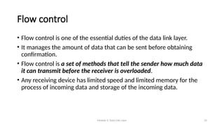 Module 5: Data Link Layer 33
Flow control
• Flow control is one of the essential duties of the data link layer.
• It manages the amount of data that can be sent before obtaining
confirmation.
• Flow control is a set of methods that tell the sender how much data
it can transmit before the receiver is overloaded.
• Any receiving device has limited speed and limited memory for the
process of incoming data and storage of the incoming data.
 