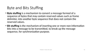 Module 5: Data Link Layer 36
Byte and Bits Stuffing
• Byte stuffing is a mechanism to convert a message formed of a
sequence of bytes that may contain reserved values such as frame
delimiter, into another byte sequence that does not contain the
reserved values.
• Bit stuffing is the mechanism of inserting one or more non-information
bits into a message to be transmitted, to break up the message
sequence, for synchronization purpose.
 