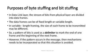 Module 5: Data Link Layer 37
Purposes of byte stuffing and bit stuffing
• In Data Link layer, the stream of bits from physical layer are divided
into data frames.
• The data frames can be of fixed length or variable length.
• In variable - length framing, the size of each frame to be transmitted
may be different.
• So, a pattern of bits is used as a delimiter to mark the end of one
frame and the beginning of the next frame.
• However, if the pattern occurs in the message, then mechanisms
needs to be incorporated so that this situation is avoided.
 