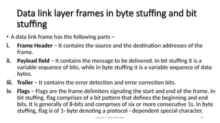 Module 5: Data Link Layer 39
Data link layer frames in byte stuffing and bit
stuffing
• A data link frame has the following parts −
i. Frame Header − It contains the source and the destination addresses of the
frame.
ii. Payload field − It contains the message to be delivered. In bit stuffing it is a
variable sequence of bits, while in byte stuffing it is a variable sequence of data
bytes.
iii. Trailer − It contains the error detection and error correction bits.
iv. Flags − Flags are the frame delimiters signaling the start and end of the frame. In
bit stuffing, flag comprises of a bit pattern that defines the beginning and end
bits. It is generally of 8-bits and comprises of six or more consecutive 1s. In byte
stuffing, flag is of 1- byte denoting a protocol - dependent special character.
 