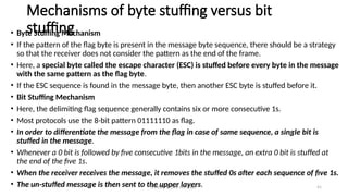 Module 5: Data Link Layer 41
Mechanisms of byte stuffing versus bit
stuffing
• Byte Stuffing Mechanism
• If the pattern of the flag byte is present in the message byte sequence, there should be a strategy
so that the receiver does not consider the pattern as the end of the frame.
• Here, a special byte called the escape character (ESC) is stuffed before every byte in the message
with the same pattern as the flag byte.
• If the ESC sequence is found in the message byte, then another ESC byte is stuffed before it.
• Bit Stuffing Mechanism
• Here, the delimiting flag sequence generally contains six or more consecutive 1s.
• Most protocols use the 8-bit pattern 01111110 as flag.
• In order to differentiate the message from the flag in case of same sequence, a single bit is
stuffed in the message.
• Whenever a 0 bit is followed by five consecutive 1bits in the message, an extra 0 bit is stuffed at
the end of the five 1s.
• When the receiver receives the message, it removes the stuffed 0s after each sequence of five 1s.
• The un-stuffed message is then sent to the upper layers.
 