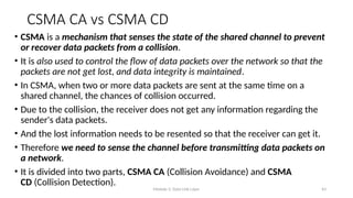 Module 5: Data Link Layer 43
CSMA CA vs CSMA CD
• CSMA is a mechanism that senses the state of the shared channel to prevent
or recover data packets from a collision.
• It is also used to control the flow of data packets over the network so that the
packets are not get lost, and data integrity is maintained.
• In CSMA, when two or more data packets are sent at the same time on a
shared channel, the chances of collision occurred.
• Due to the collision, the receiver does not get any information regarding the
sender's data packets.
• And the lost information needs to be resented so that the receiver can get it.
• Therefore we need to sense the channel before transmitting data packets on
a network.
• It is divided into two parts, CSMA CA (Collision Avoidance) and CSMA
CD (Collision Detection).
 