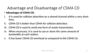 Module 5: Data Link Layer 45
Advantage and Disadvantage of CSMA CD
• Advantages of CSMA CD:
i. It is used for collision detection on a shared channel within a very short
time.
ii. CSMA CD is better than CSMA for collision detection.
iii. CSMA CD is used to avoid any form of waste transmission.
iv. When necessary, it is used to use or share the same amount of
bandwidth at each station.
v. It has lower CSMA CD overhead as compared to the CSMA CA.
 
