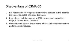 Module 5: Data Link Layer 46
Disadvantage of CSMA CD
i. It is not suitable for long-distance networks because as the distance
increases, CSMA CD' efficiency decreases.
ii. It can detect collision only up to 2500 meters, and beyond this
range, it cannot detect collisions.
iii. When multiple devices are added to a CSMA CD, collision detection
performance is reduced.
 