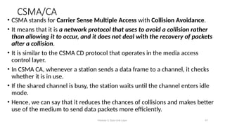 Module 5: Data Link Layer 47
CSMA/CA
• CSMA stands for Carrier Sense Multiple Access with Collision Avoidance.
• It means that it is a network protocol that uses to avoid a collision rather
than allowing it to occur, and it does not deal with the recovery of packets
after a collision.
• It is similar to the CSMA CD protocol that operates in the media access
control layer.
• In CSMA CA, whenever a station sends a data frame to a channel, it checks
whether it is in use.
• If the shared channel is busy, the station waits until the channel enters idle
mode.
• Hence, we can say that it reduces the chances of collisions and makes better
use of the medium to send data packets more efficiently.
 