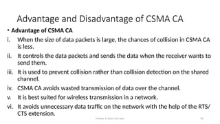 Module 5: Data Link Layer 48
Advantage and Disadvantage of CSMA CA
• Advantage of CSMA CA
i. When the size of data packets is large, the chances of collision in CSMA CA
is less.
ii. It controls the data packets and sends the data when the receiver wants to
send them.
iii. It is used to prevent collision rather than collision detection on the shared
channel.
iv. CSMA CA avoids wasted transmission of data over the channel.
v. It is best suited for wireless transmission in a network.
vi. It avoids unnecessary data traffic on the network with the help of the RTS/
CTS extension.
 