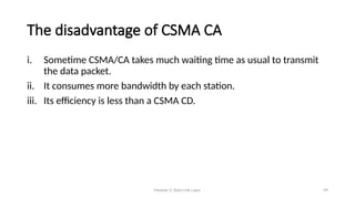 Module 5: Data Link Layer 49
The disadvantage of CSMA CA
i. Sometime CSMA/CA takes much waiting time as usual to transmit
the data packet.
ii. It consumes more bandwidth by each station.
iii. Its efficiency is less than a CSMA CD.
 
