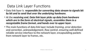 Module 5: Data Link Layer 5
Data Link Layer Functions
• Data link layer is responsible for converting data stream to signals bit
by bit and to send that over the underlying hardware.
• At the receiving end, Data link layer picks up data from hardware
which are in the form of electrical signals, assembles them in a
recognizable frame format, and hands over to upper layer.
• The main functions of data link layer include framing, error detection
and correction, acknowledgement, flow control, ensuring well-defined
reliable service interface to the network layer, encapsulating packets
from network layer to frames, etc.
 