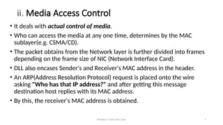 Module 5: Data Link Layer 7
ii. Media Access Control
• It deals with actual control of media.
• Who can access the media at any one time, determines by the MAC
sublayer(e.g. CSMA/CD).
• The packet obtains from the Network layer is further divided into frames
depending on the frame size of NIC (Network Interface Card).
• DLL also encases Sender's and Receiver's MAC address in the header.
• An ARP(Address Resolution Protocol) request is placed onto the wire
asking "Who has that IP address?" and after getting this message
destination host replies with its MAC address.
• By this, the receiver's MAC address is obtained.
 