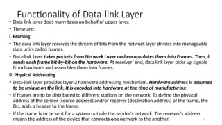Module 5: Data Link Layer 8
Functionality of Data-link Layer
• Data link layer does many tasks on behalf of upper layer.
• These are:
i. Framing
• The data link layer receives the stream of bits from the network layer divides into manageable
data units called frames.
• Data-link layer takes packets from Network Layer and encapsulates them into Frames. Then, it
sends each frame bit-by-bit on the hardware. At receiver’ end, data link layer picks up signals
from hardware and assembles them into frames.
ii. Physical Addressing
• Data-link layer provides layer-2 hardware addressing mechanism. Hardware address is assumed
to be unique on the link. It is encoded into hardware at the time of manufacturing.
• If frames are to be distributed to different stations on the network. To define the physical
address of the sender (source address) and/or receiver (destination address) of the frame, the
DLL adds a header to the frame.
• If the frame is to be sent for a system outside the sender's network. The receiver's address
means the address of the device that connects one network to the another.
 