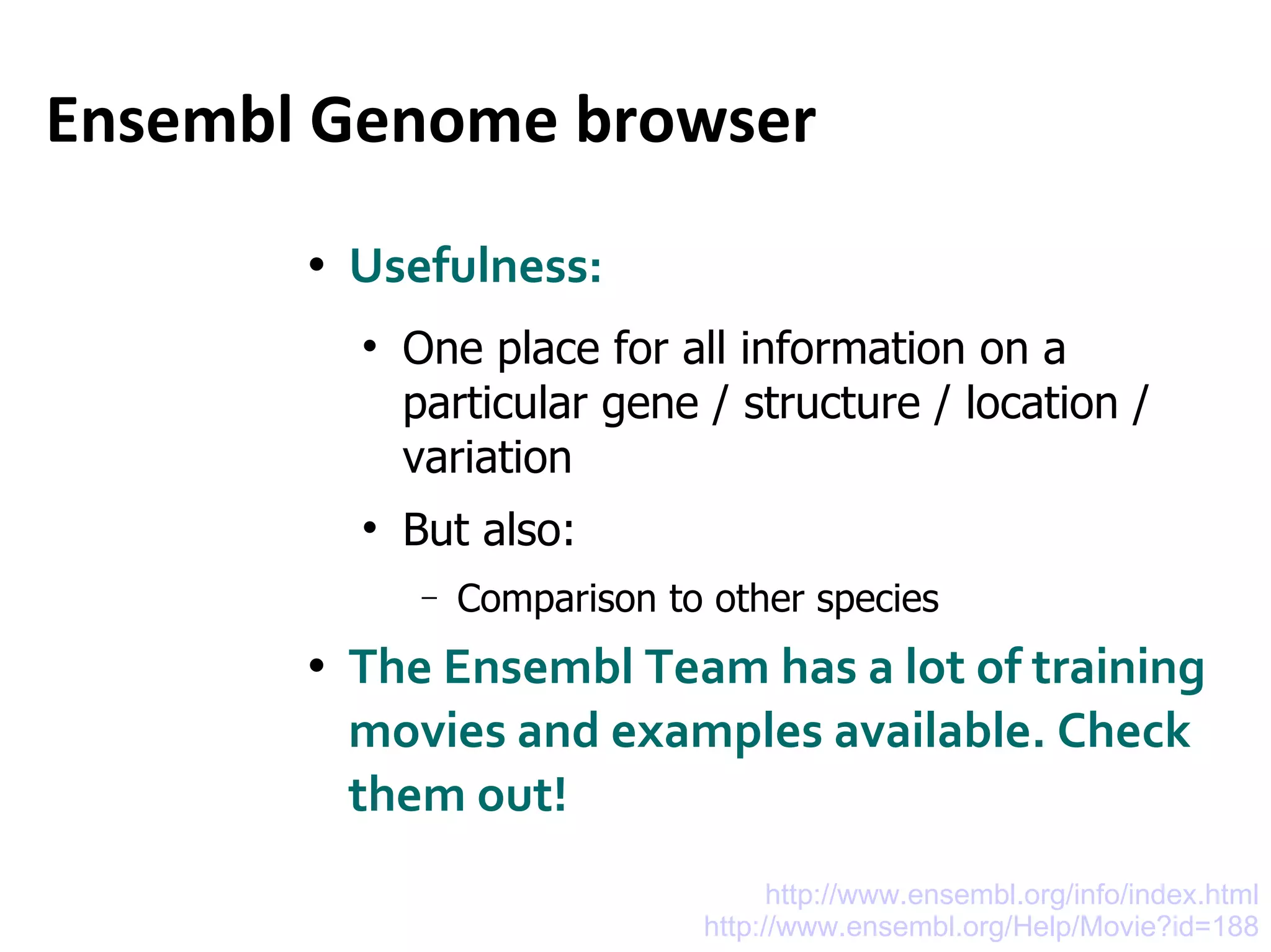 Ensembl Genome browser Usefulness: One place for all information on a particular gene / structure / location / variation But also:  Comparison to other species The Ensembl Team has a lot of training movies and examples available. Check them out! http://www.ensembl.org/info/index.html http://www.ensembl.org/Help/Movie?id=188 