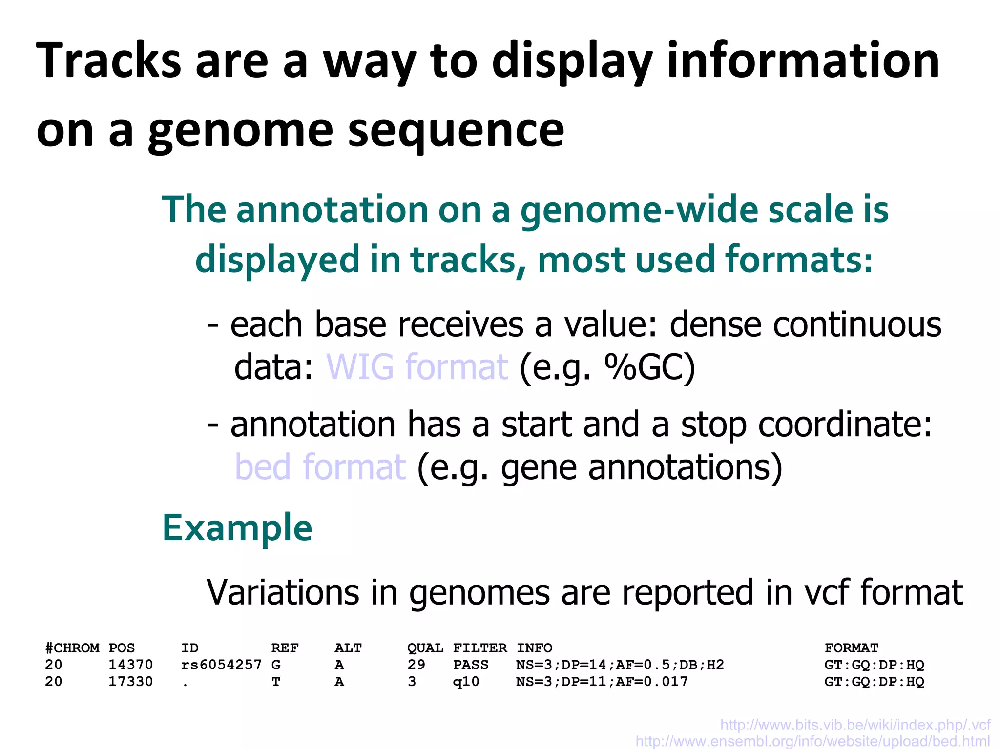 Tracks are a way to display information on a genome sequence The annotation on a genome-wide scale is displayed in tracks, most used formats: - each base receives a value: dense continuous data:  WIG format  (e.g. %GC) - annotation has a start and a stop coordinate:  bed format  (e.g. gene annotations) Example Variations in genomes are reported in vcf format http://www.ensembl.org/info/website/upload/bed.html http://www.bits.vib.be/wiki/index.php/.vcf #CHROM POS  ID  REF  ALT  QUAL FILTER INFO  FORMAT  20  14370  rs6054257 G  A  29  PASS  NS=3;DP=14;AF=0.5;DB;H2  GT:GQ:DP:HQ 20  17330  .  T  A  3  q10  NS=3;DP=11;AF=0.017  GT:GQ:DP:HQ 