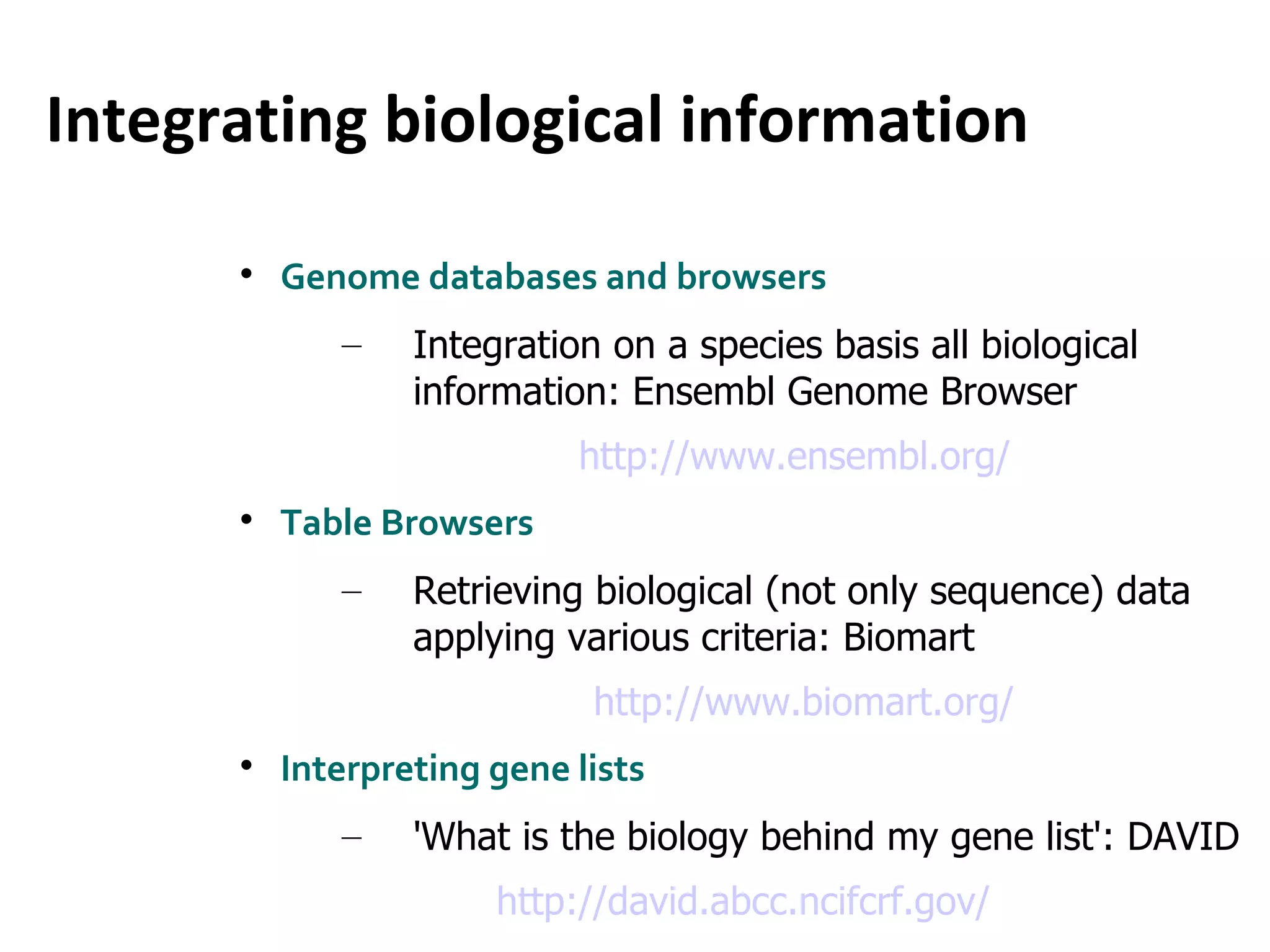 Integrating biological information Genome databases and browsers Integration on a species basis all biological information: Ensembl Genome Browser http://www.ensembl.org/ Table Browsers Retrieving biological (not only sequence) data applying various criteria: Biomart http://www.biomart.org/ Interpreting gene lists 'What is the biology behind my gene list': DAVID http://david.abcc.ncifcrf.gov/ 