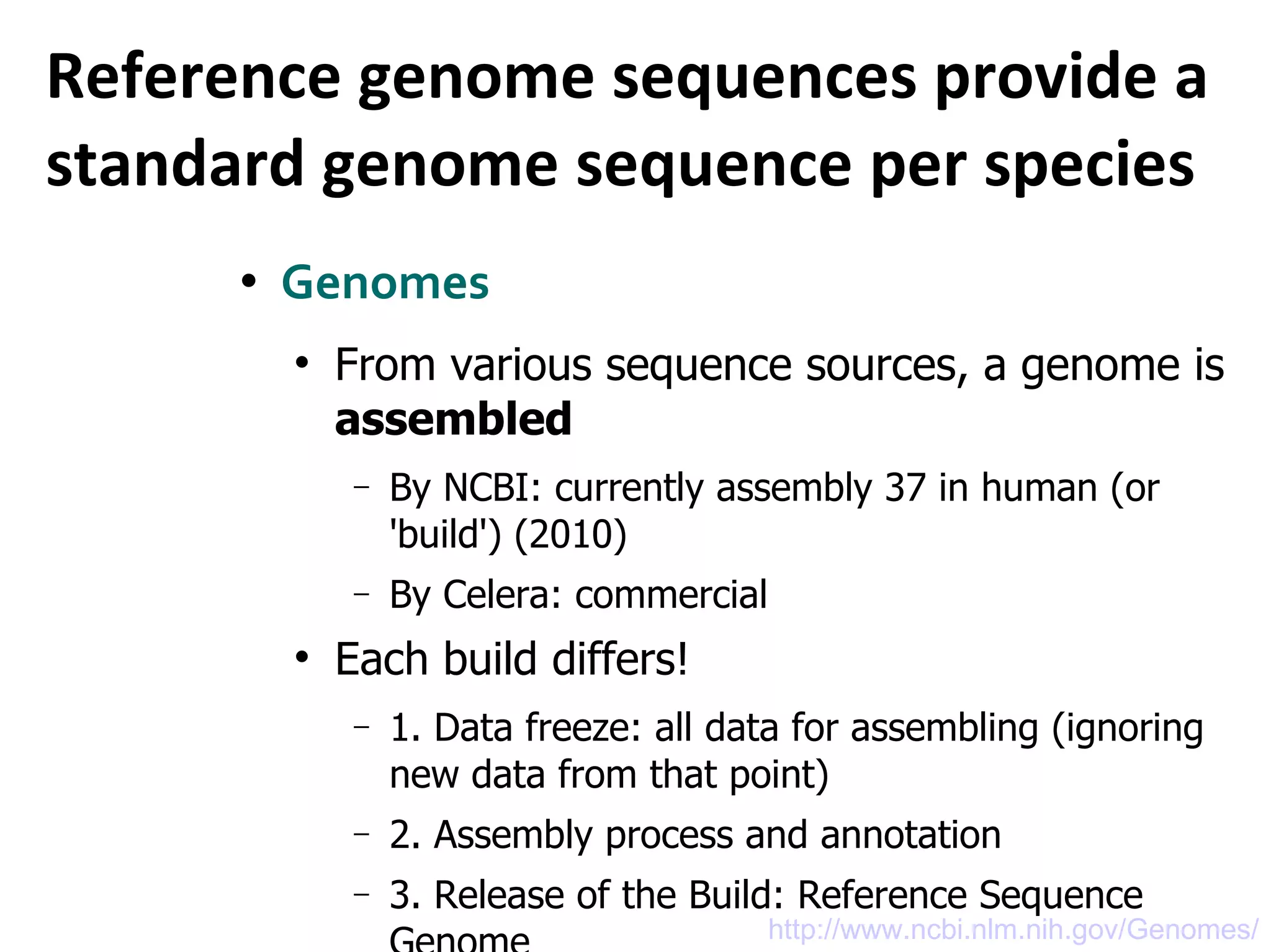Reference genome sequences provide a standard genome sequence per species  Genomes  From various sequence sources, a genome is  assembled By NCBI: currently assembly 37 in human (or 'build') (2010)  By Celera: commercial Each build differs! 1. Data freeze: all data for assembling (ignoring new data from that point) 2. Assembly process and annotation 3. Release of the Build: Reference Sequence Genom e http://www.ncbi.nlm.nih.gov/Genomes/ 