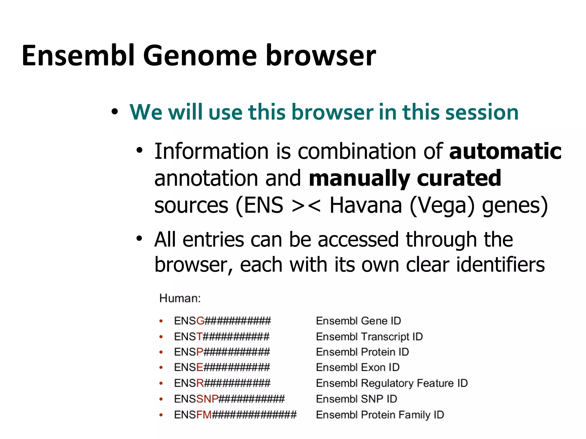 Ensembl Genome browser We will use this browser in this session Information is combination of   automatic  annotation and  manually curated  s ources (ENS >< Havana (Vega) genes) All entries can be accessed through the browser, each with its own clear identifiers 