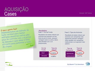 By Maestro TM  for Advertisers Cases AQUISIÇÃO By Maestro TM  for Advertisers Solução: A/B Testing Resultados dos testes indicam que anúncios que possuem um tom forte de azul no fundo  possuem vantagem sobre os outros, talvez pela afinidade com a cor predominante.  Resultados:  Azul Amarelo Cor de Fundo Taxa de Cliques 0,093% 0,088% Fase 2: Tipos de Anúncios Tipo de Campanha Taxa de Cliques Resultados de testes indicam que anúncios com campanhas mais agressivas possuem vantagem sobre aqueles com campanhas institucionais e um approach mais passivo.  Fase 1: Cor de Fundo Agressivas Institucionais 0,085% 0,077% O que a gente fez? Implementamos um método de teste variável para testar múltiplas amostras contra uma peça de controle com o objetivo de descobrir qual delas é mais eficiente para aumentar a taxa de cliques.  