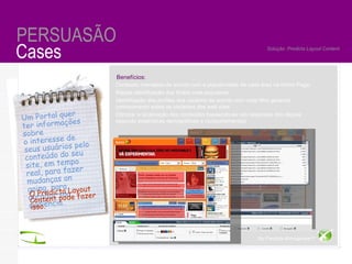 By Maestro TM  for Advertisers Cases PERSUASÃO Solução: Predicta Layout Content Um Portal quer ter informações sobre  o interesse de seus usuários pelo conteúdo do seu site, em tempo real, para fazer mudanças on going, para agradar sua audiência. O Predicta Layout Content pode fazer isso. Conteúdo manejado de acordo com a popularidade de cada área na Home Page; Rápida identificação dos títulos mais populares  Identificação dos profiles dos usuários de acordo com cada filtro gerando  conhecimento sobre os visitantes dos web sites  Otimizar a localização dos conteúdos baseando-se nas respostas dos cliques  segundo estatísticas demográficas e comportamentais Benefícios:  By Predicta Atmosphere TM 