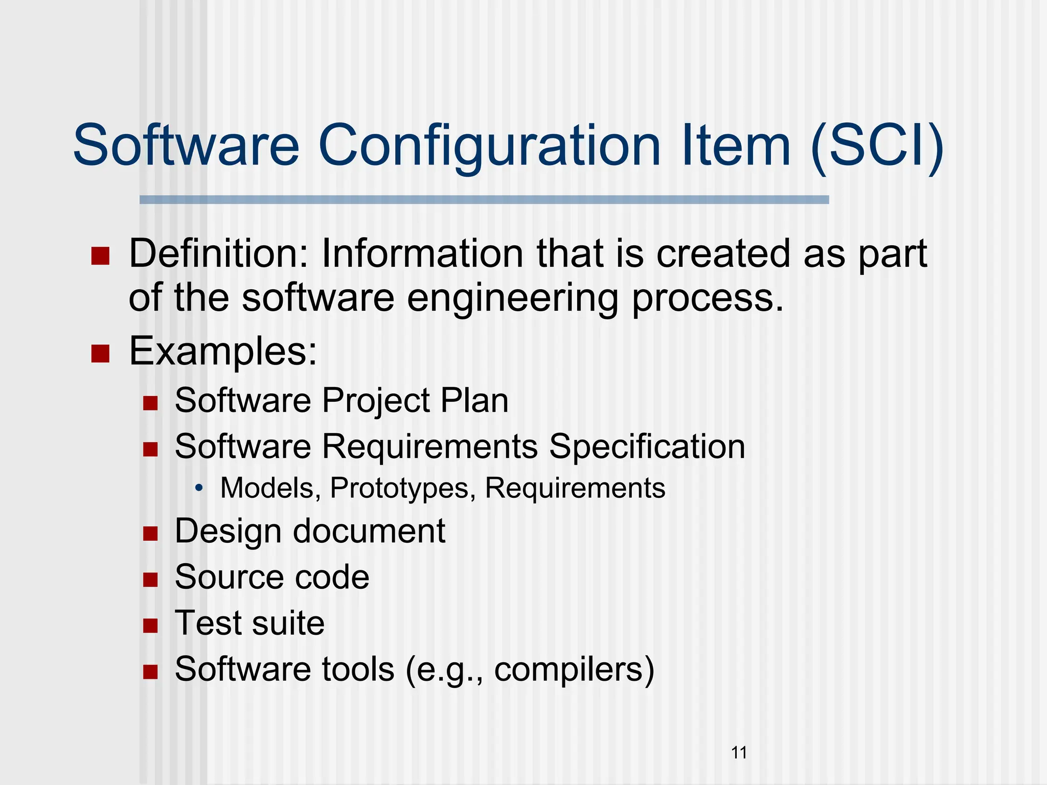 11 Software Configuration Item (SCI)  Definition: Information that is created as part of the software engineering process.  Examples:  Software Project Plan  Software Requirements Specification • Models, Prototypes, Requirements  Design document  Source code  Test suite  Software tools (e.g., compilers) 