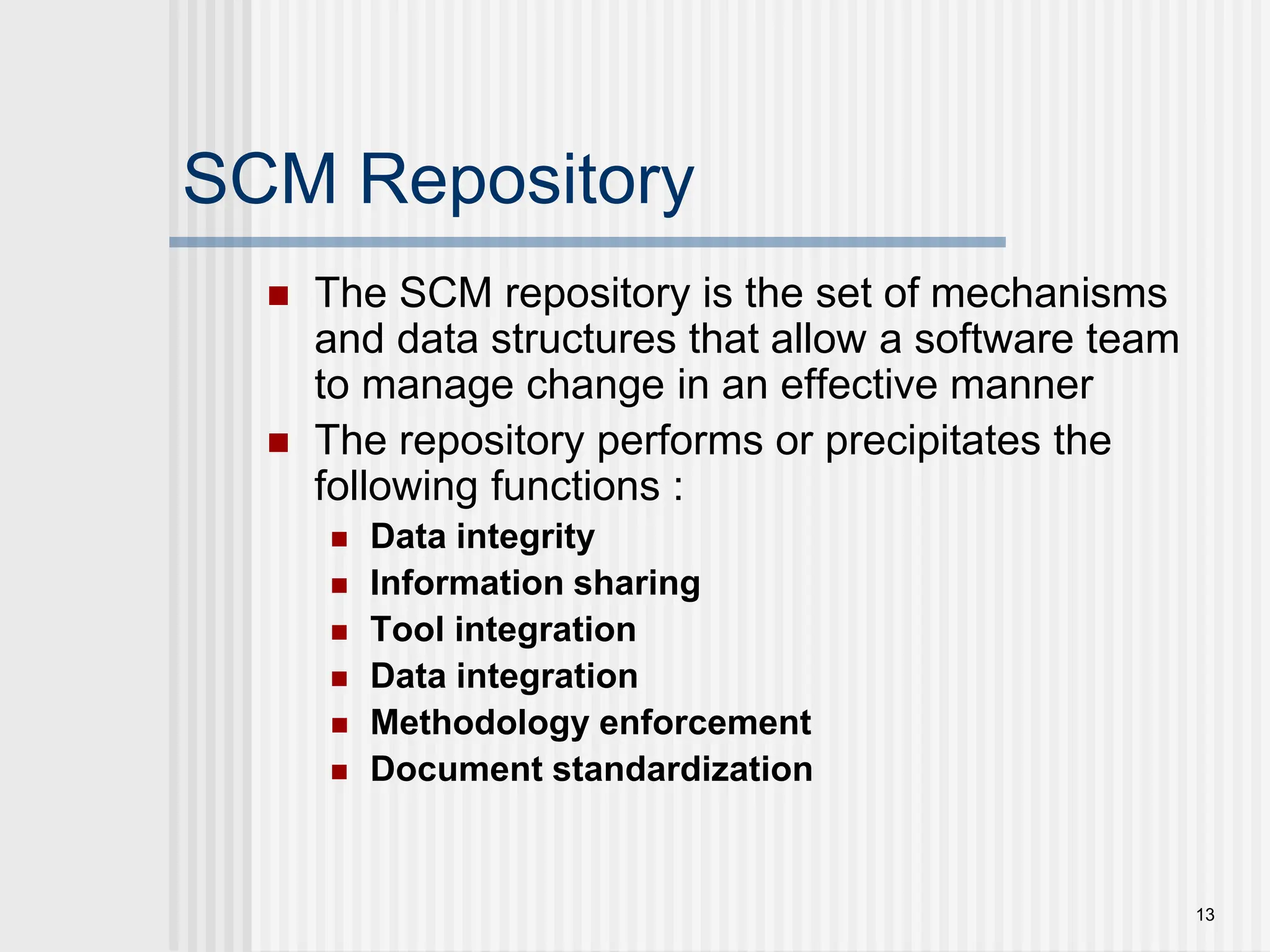 13 SCM Repository  The SCM repository is the set of mechanisms and data structures that allow a software team to manage change in an effective manner  The repository performs or precipitates the following functions :  Data integrity  Information sharing  Tool integration  Data integration  Methodology enforcement  Document standardization 