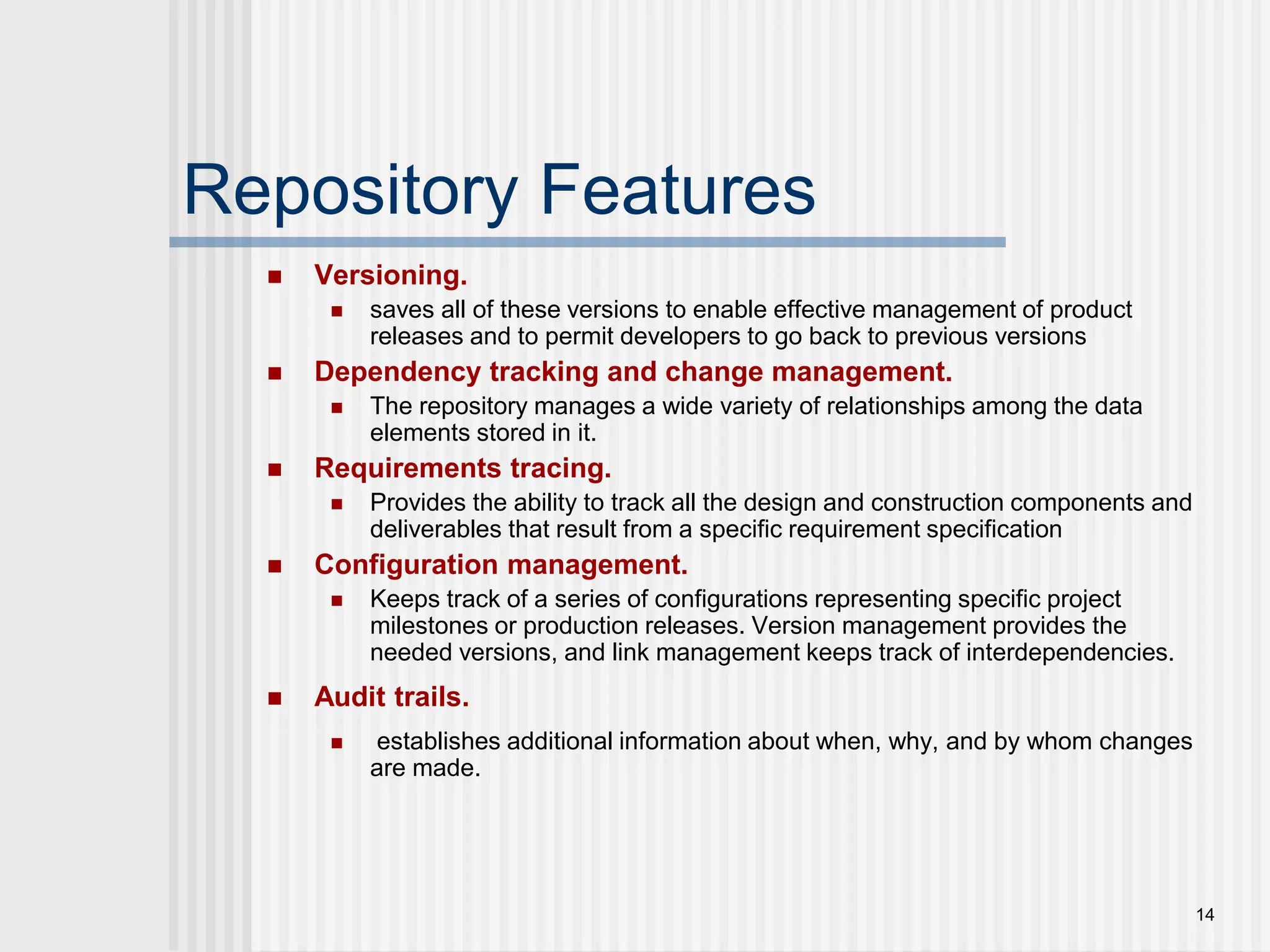 14 Repository Features  Versioning.  saves all of these versions to enable effective management of product releases and to permit developers to go back to previous versions  Dependency tracking and change management.  The repository manages a wide variety of relationships among the data elements stored in it.  Requirements tracing.  Provides the ability to track all the design and construction components and deliverables that result from a specific requirement specification  Configuration management.  Keeps track of a series of configurations representing specific project milestones or production releases. Version management provides the needed versions, and link management keeps track of interdependencies.  Audit trails.  establishes additional information about when, why, and by whom changes are made. 
