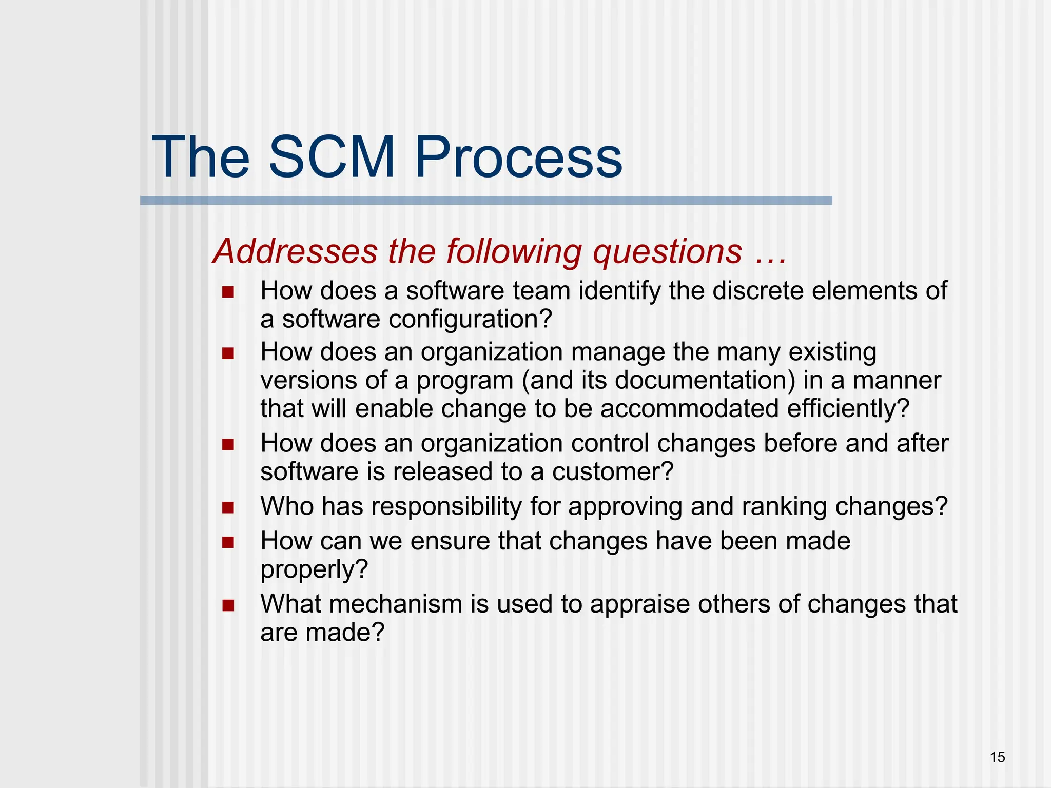 15 The SCM Process  How does a software team identify the discrete elements of a software configuration?  How does an organization manage the many existing versions of a program (and its documentation) in a manner that will enable change to be accommodated efficiently?  How does an organization control changes before and after software is released to a customer?  Who has responsibility for approving and ranking changes?  How can we ensure that changes have been made properly?  What mechanism is used to appraise others of changes that are made? Addresses the following questions … 