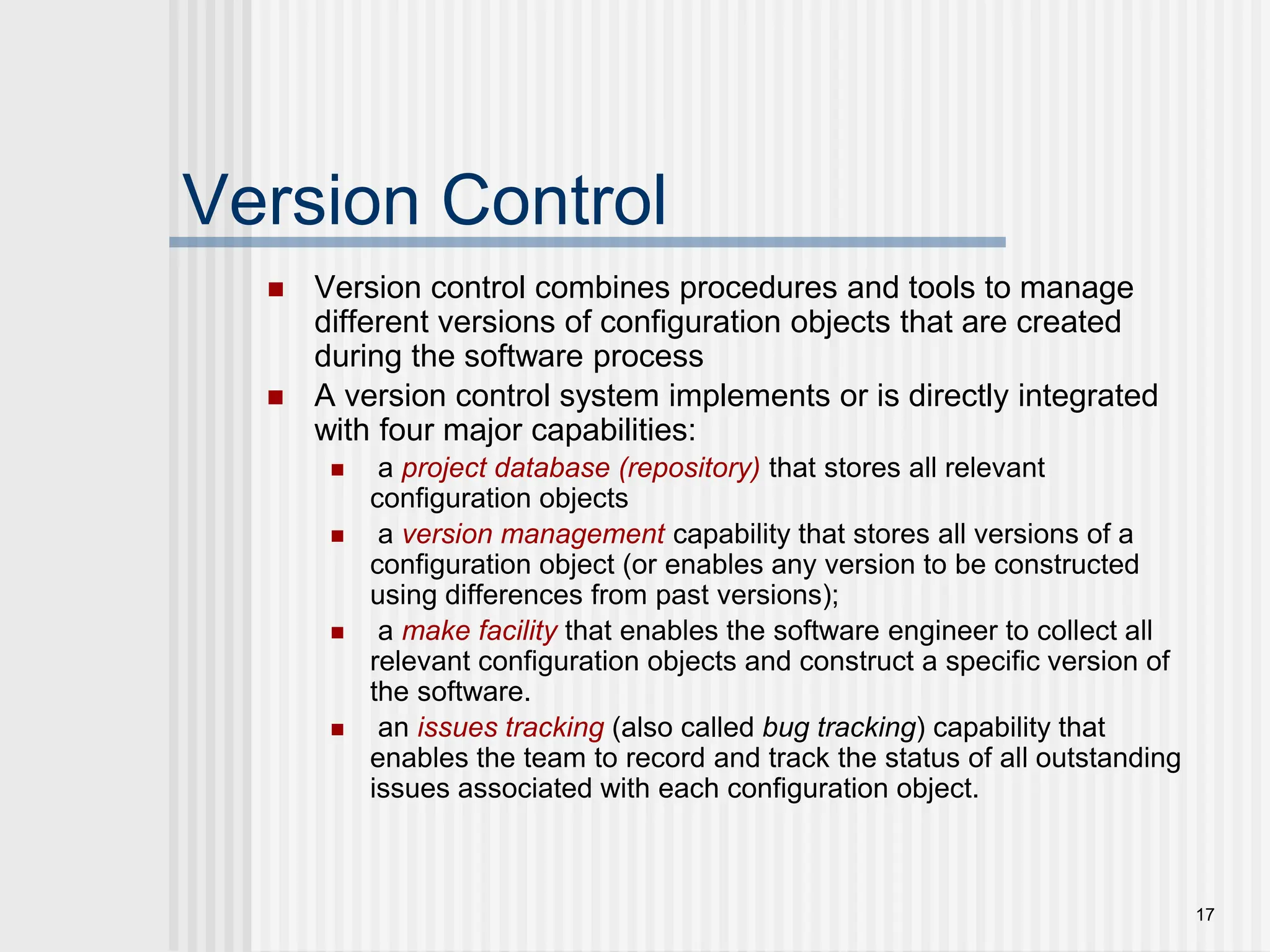 17 Version Control  Version control combines procedures and tools to manage different versions of configuration objects that are created during the software process  A version control system implements or is directly integrated with four major capabilities:  a project database (repository) that stores all relevant configuration objects  a version management capability that stores all versions of a configuration object (or enables any version to be constructed using differences from past versions);  a make facility that enables the software engineer to collect all relevant configuration objects and construct a specific version of the software.  an issues tracking (also called bug tracking) capability that enables the team to record and track the status of all outstanding issues associated with each configuration object. 