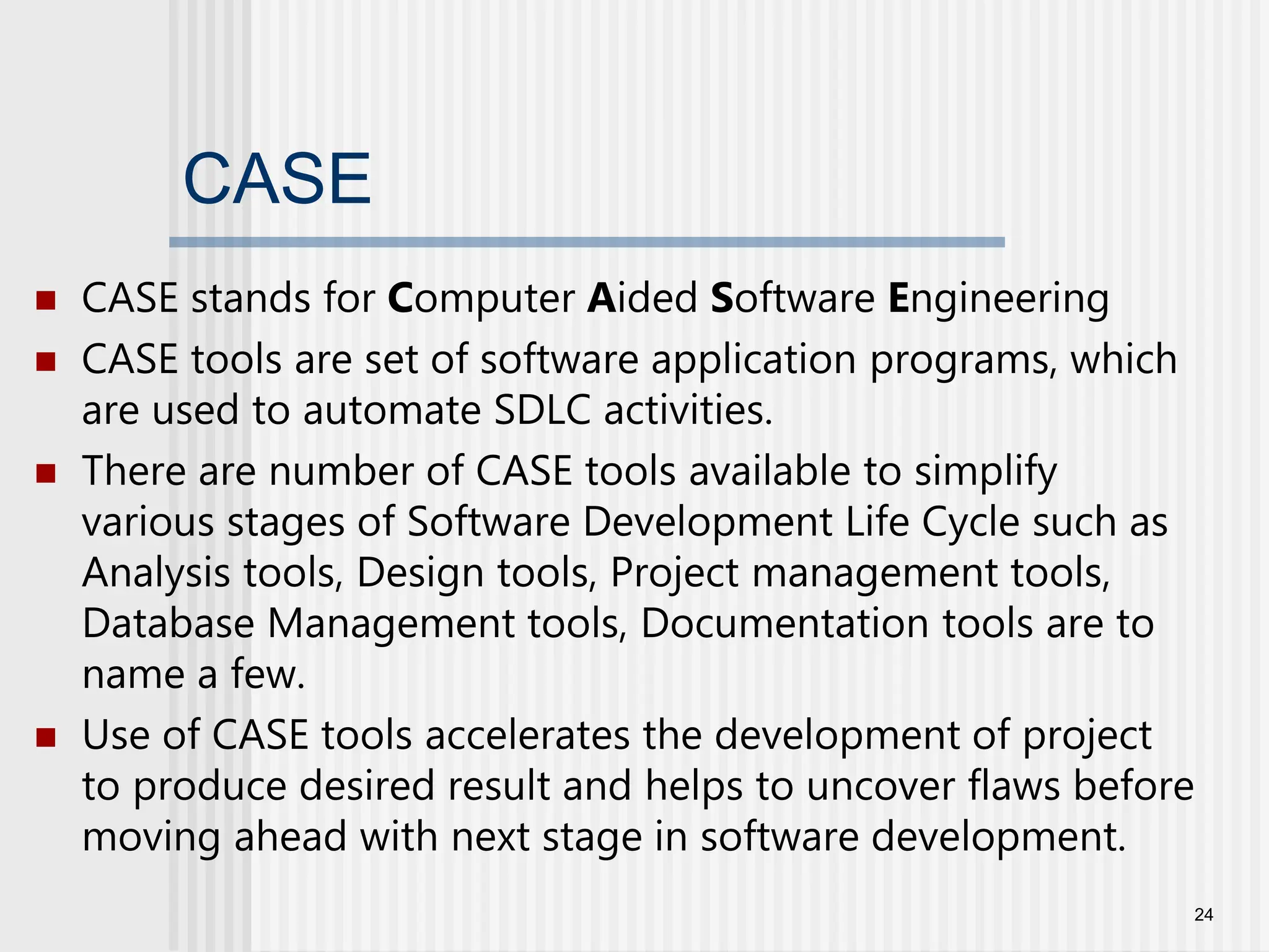 CASE  CASE stands for Computer Aided Software Engineering  CASE tools are set of software application programs, which are used to automate SDLC activities.  There are number of CASE tools available to simplify various stages of Software Development Life Cycle such as Analysis tools, Design tools, Project management tools, Database Management tools, Documentation tools are to name a few.  Use of CASE tools accelerates the development of project to produce desired result and helps to uncover flaws before moving ahead with next stage in software development. 24 