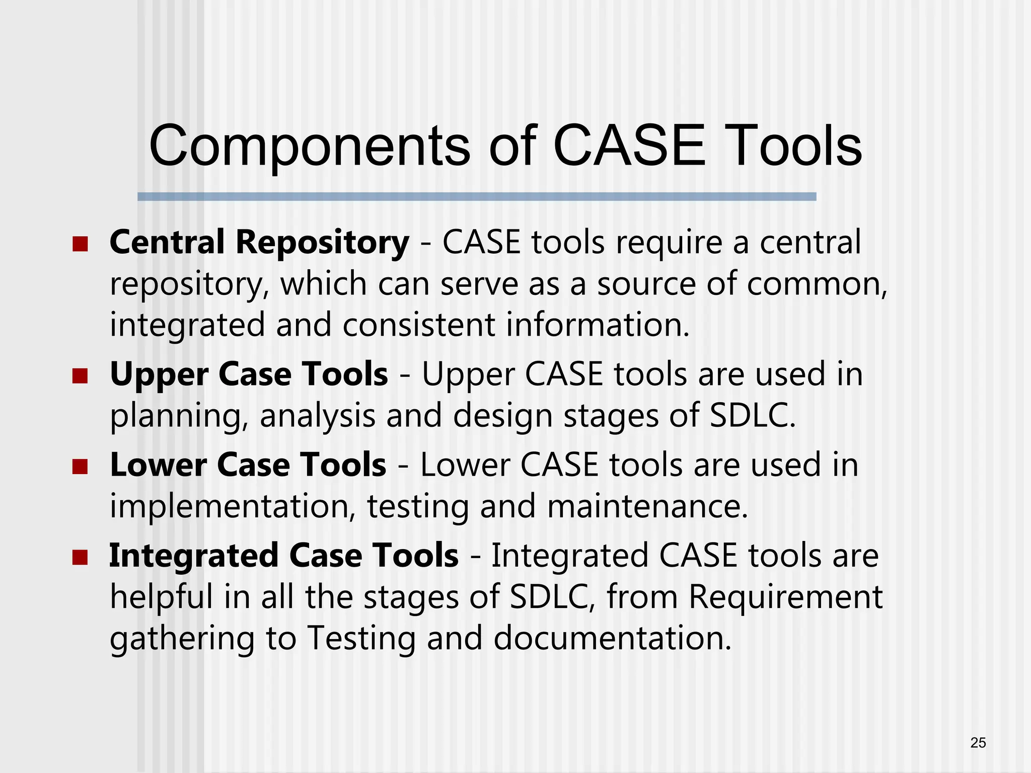 Components of CASE Tools  Central Repository - CASE tools require a central repository, which can serve as a source of common, integrated and consistent information.  Upper Case Tools - Upper CASE tools are used in planning, analysis and design stages of SDLC.  Lower Case Tools - Lower CASE tools are used in implementation, testing and maintenance.  Integrated Case Tools - Integrated CASE tools are helpful in all the stages of SDLC, from Requirement gathering to Testing and documentation. 25 