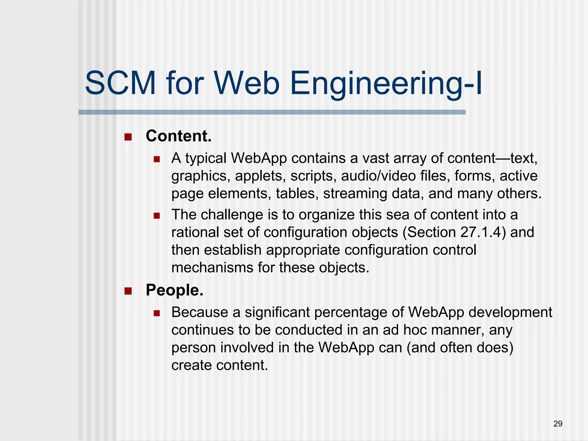 29 SCM for Web Engineering-I  Content.  A typical WebApp contains a vast array of content—text, graphics, applets, scripts, audio/video files, forms, active page elements, tables, streaming data, and many others.  The challenge is to organize this sea of content into a rational set of configuration objects (Section 27.1.4) and then establish appropriate configuration control mechanisms for these objects.  People.  Because a significant percentage of WebApp development continues to be conducted in an ad hoc manner, any person involved in the WebApp can (and often does) create content. 