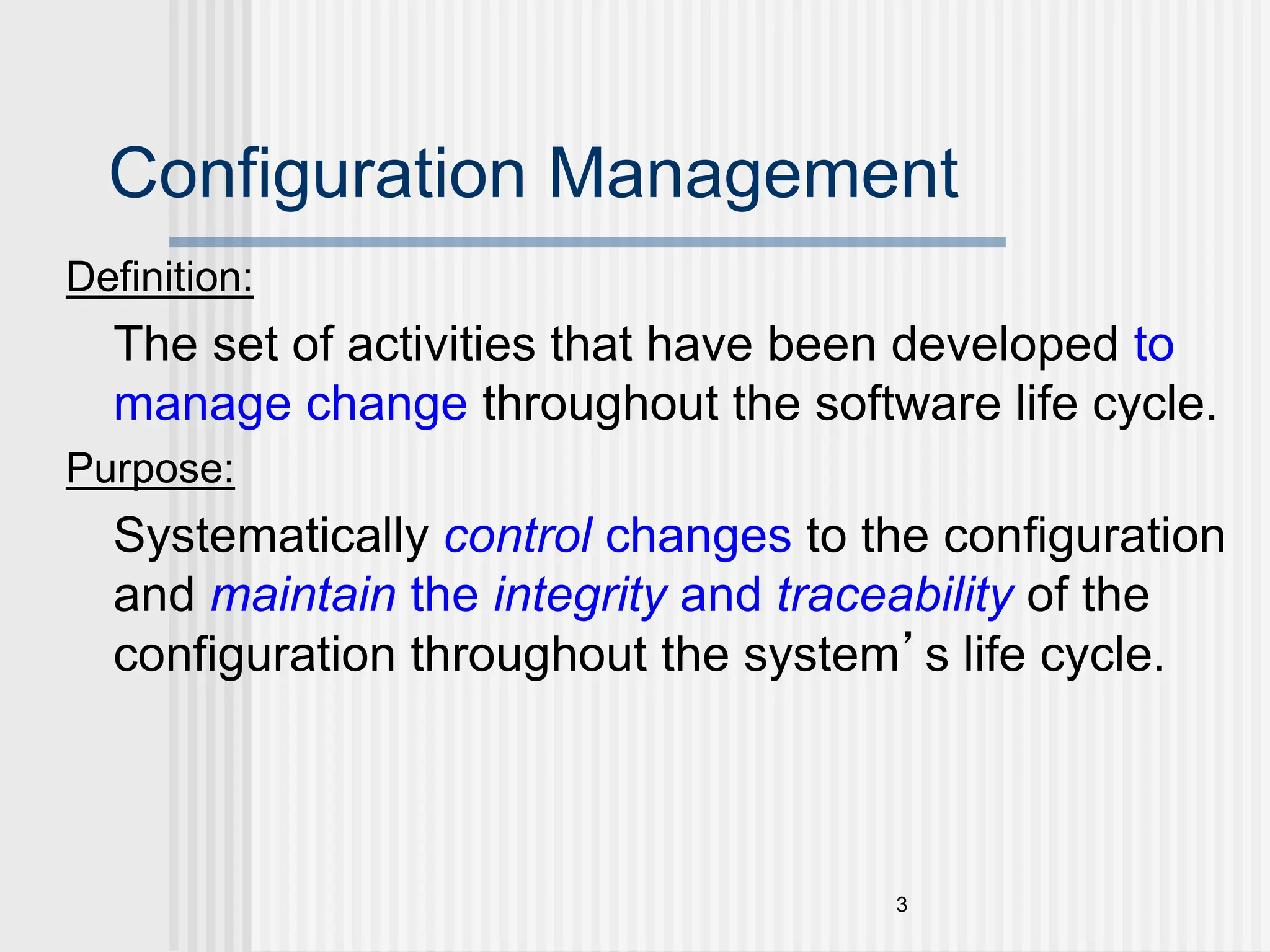 3 Configuration Management Definition: The set of activities that have been developed to manage change throughout the software life cycle. Purpose: Systematically control changes to the configuration and maintain the integrity and traceability of the configuration throughout the system’s life cycle. 