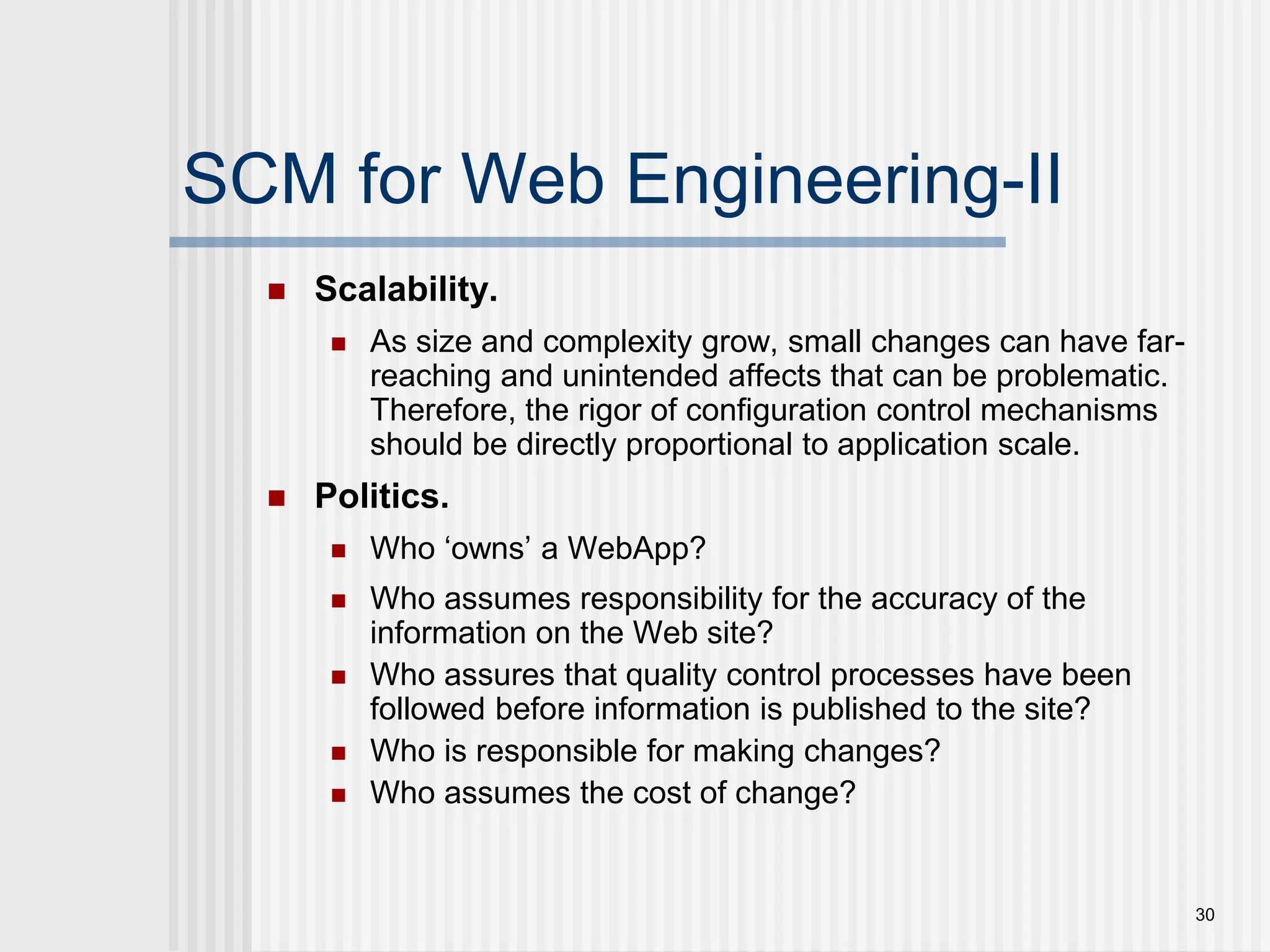 30 SCM for Web Engineering-II  Scalability.  As size and complexity grow, small changes can have far- reaching and unintended affects that can be problematic. Therefore, the rigor of configuration control mechanisms should be directly proportional to application scale.  Politics.  Who ‘owns’ a WebApp?  Who assumes responsibility for the accuracy of the information on the Web site?  Who assures that quality control processes have been followed before information is published to the site?  Who is responsible for making changes?  Who assumes the cost of change? 